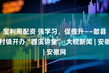 宝利阁配资 强学习，促提升——歙县郑村镇开办“西溪讲堂”_大皖新闻 | 安徽网