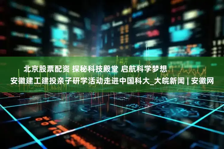 北京股票配资 探秘科技殿堂 启航科学梦想                安徽建工建投亲子研学活动走进中国科大_大皖新闻 | 安徽网