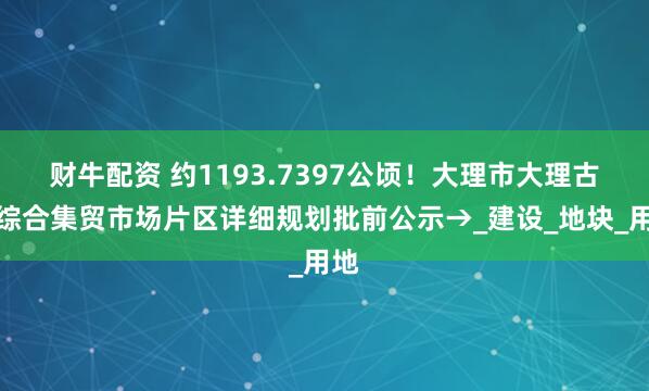 财牛配资 约1193.7397公顷！大理市大理古城综合集贸市场片区详细规划批前公示→_建设_地块_用地