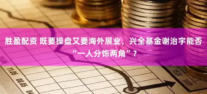 胜盈配资 既要操盘又要海外展业，兴全基金谢治宇能否“一人分饰两角”？