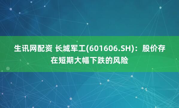 生讯网配资 长城军工(601606.SH)：股价存在短期大幅下跌的风险
