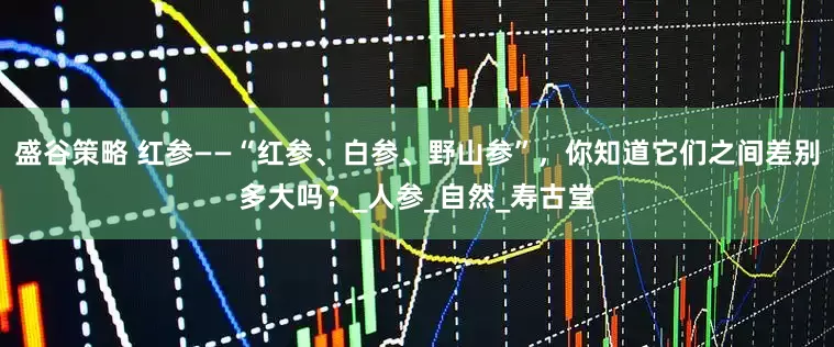 盛谷策略 红参——“红参、白参、野山参”，你知道它们之间差别多大吗？_人参_自然_寿古堂