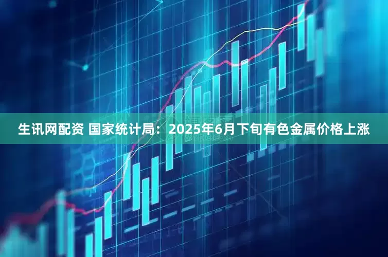生讯网配资 国家统计局：2025年6月下旬有色金属价格上涨