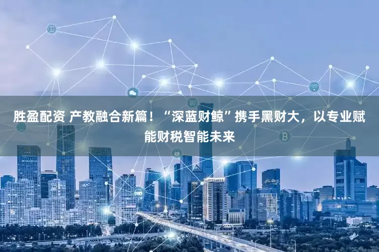 胜盈配资 产教融合新篇！“深蓝财鲸”携手黑财大，以专业赋能财税智能未来