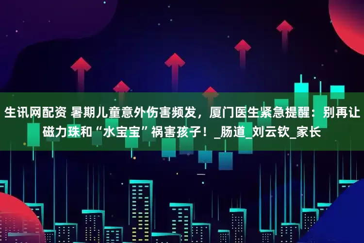 生讯网配资 暑期儿童意外伤害频发，厦门医生紧急提醒：别再让磁力珠和“水宝宝”祸害孩子！_肠道_刘云钦_家长