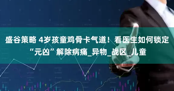 盛谷策略 4岁孩童鸡骨卡气道！看医生如何锁定“元凶”解除病痛_异物_战区_儿童