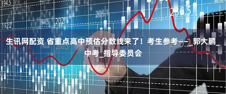 生讯网配资 省重点高中预估分数线来了！考生参考——_郭大鹏_中考_指导委员会