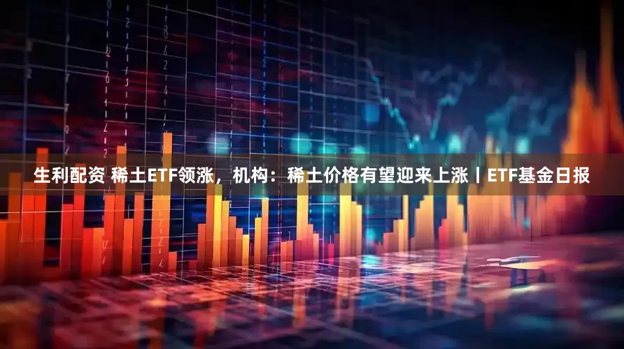 生利配资 稀土ETF领涨，机构：稀土价格有望迎来上涨丨ETF基金日报