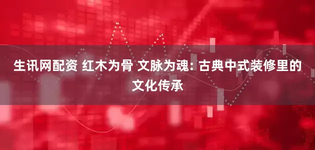 生讯网配资 红木为骨 文脉为魂: 古典中式装修里的文化传承