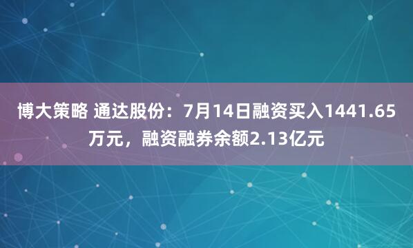 博大策略 通达股份：7月14日融资买入1441.65万元，融资融券余额2.13亿元
