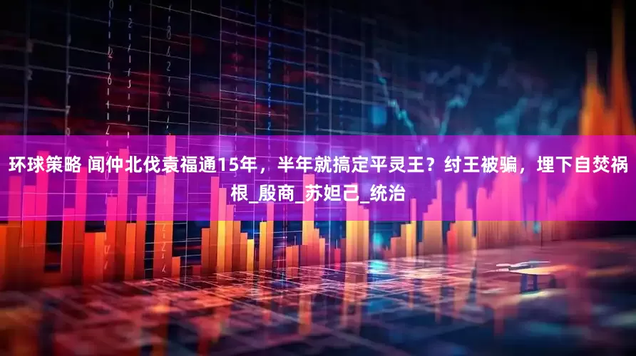 环球策略 闻仲北伐袁福通15年，半年就搞定平灵王？纣王被骗，埋下自焚祸根_殷商_苏妲己_统治
