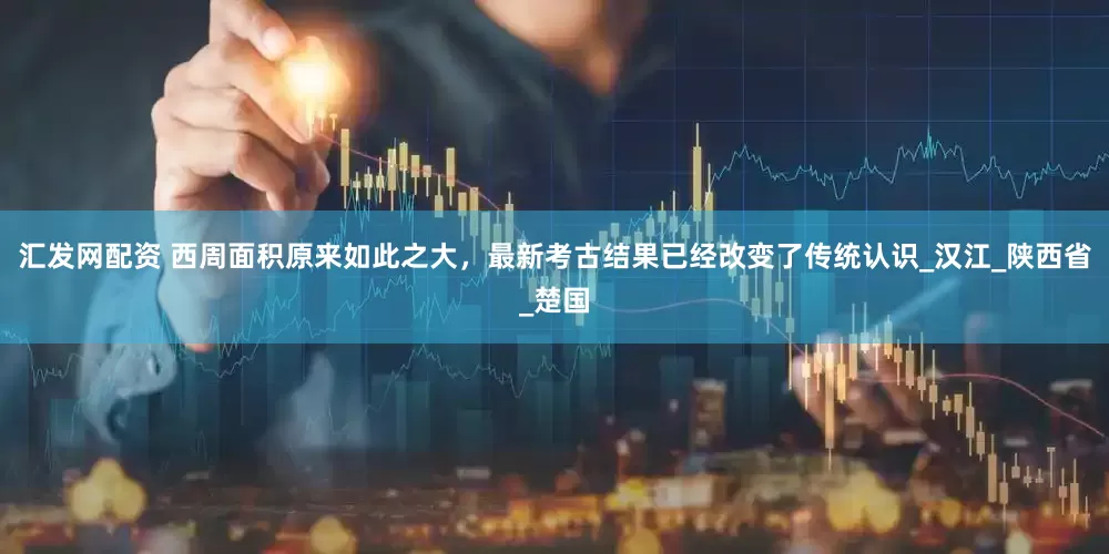 汇发网配资 西周面积原来如此之大，最新考古结果已经改变了传统认识_汉江_陕西省_楚国