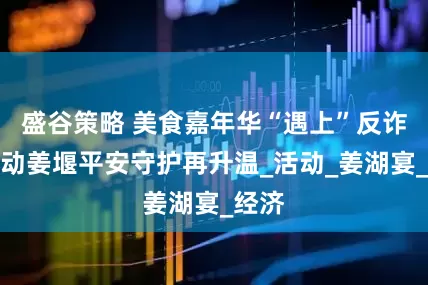盛谷策略 美食嘉年华“遇上”反诈在行动姜堰平安守护再升温_活动_姜湖宴_经济