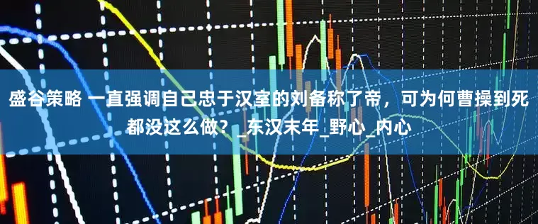 盛谷策略 一直强调自己忠于汉室的刘备称了帝，可为何曹操到死都没这么做？_东汉末年_野心_内心