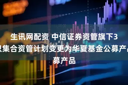 生讯网配资 中信证券资管旗下3只集合资管计划变更为华夏基金公募产品